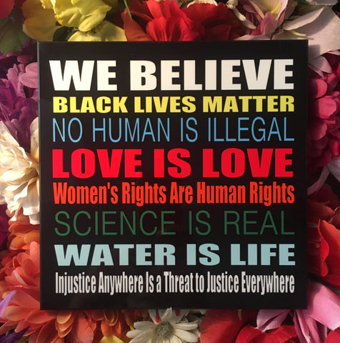 Photo Panel 8" x 8": "We believe Black Lives matter, No Human is illegal, Love is Love, Women's Rights are Human Rights, Science is Real, Water is Life, Injustice anywhere is a Threat to Justice everywhere. The coloring of the letters is multi-color, one color for each statement which makes it very vibrant.